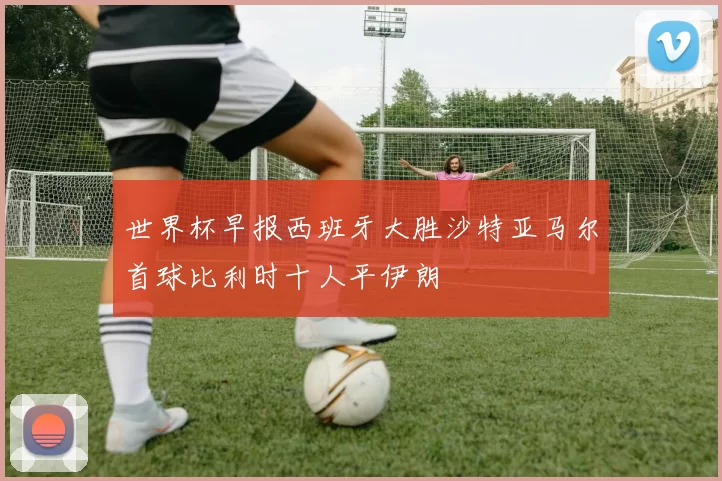 世界杯早报西班牙大胜沙特亚马尔首球比利时十人平伊朗