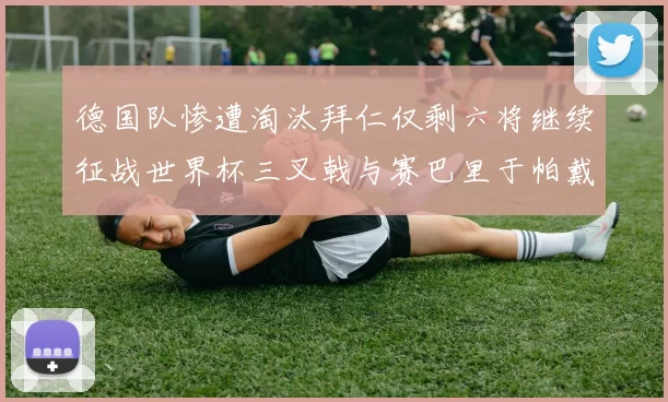 德国队惨遭淘汰拜仁仅剩六将继续征战世界杯三叉戟与赛巴里于帕戴维斯携手出战