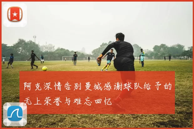 阿克深情告别曼城感谢球队给予的无上荣誉与难忘回忆