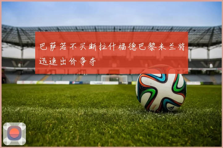 巴萨若不买断拉什福德巴黎米兰将迅速出价争夺
