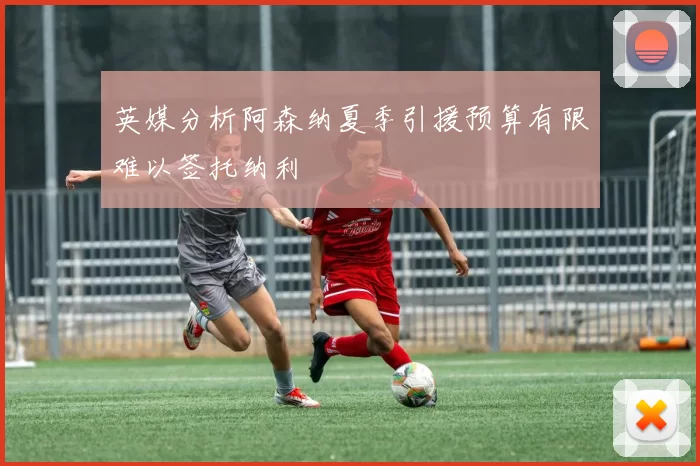 英媒分析阿森纳夏季引援预算有限难以签托纳利