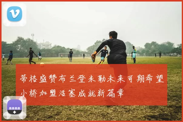 蒂格盛赞布兰登米勒未来可期希望小桥加盟活塞成就新篇章