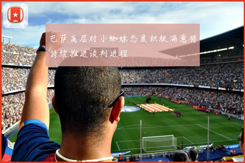 巴萨高层对小蜘蛛态度积极满意将持续推进谈判进程