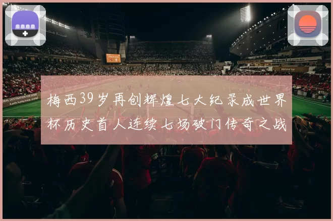 梅西39岁再创辉煌七大纪录成世界杯历史首人连续七场破门传奇之战