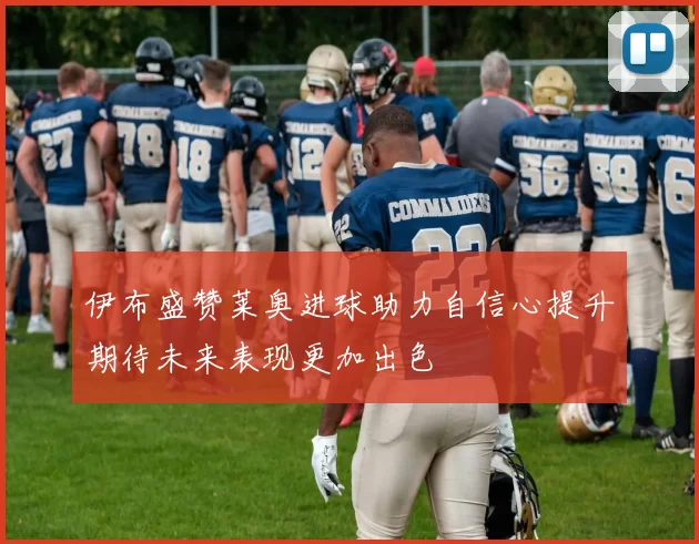 伊布盛赞莱奥进球助力自信心提升期待未来表现更加出色