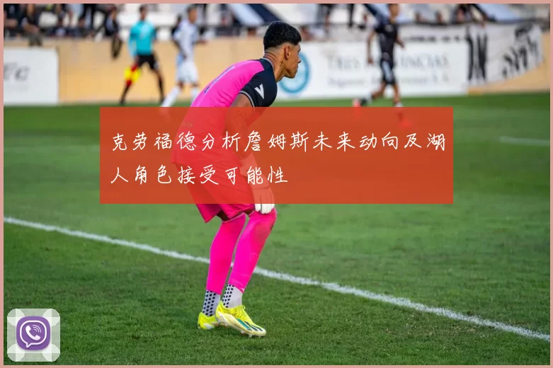 克劳福德分析詹姆斯未来动向及湖人角色接受可能性