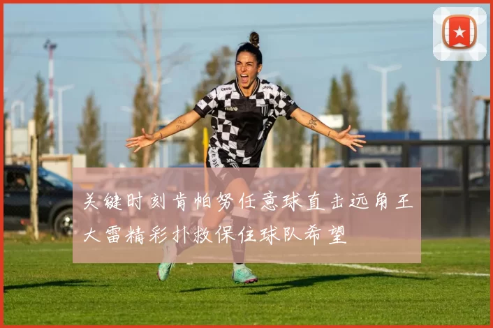 关键时刻肯帕努任意球直击远角王大雷精彩扑救保住球队希望