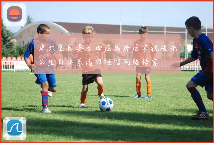 库尔图瓦妻子回应离婚谣言祝福老公生日快乐请勿轻信网络传言