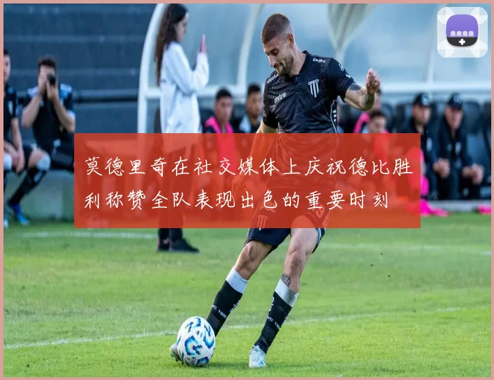 莫德里奇在社交媒体上庆祝德比胜利称赞全队表现出色的重要时刻
