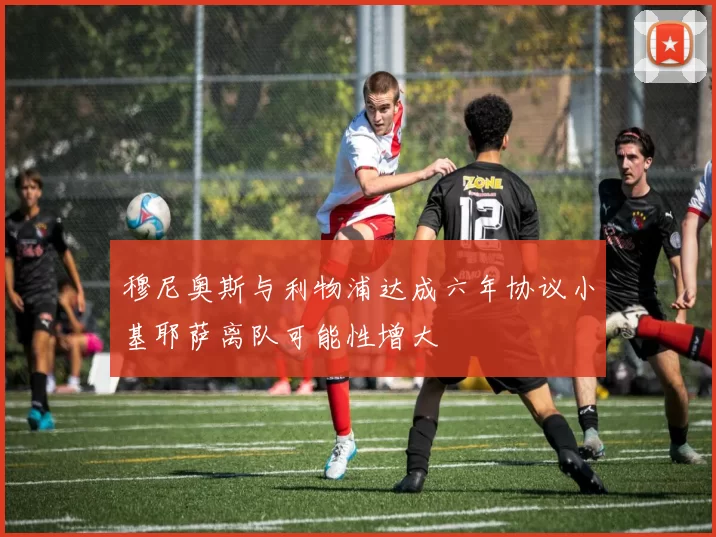 穆尼奥斯与利物浦达成六年协议小基耶萨离队可能性增大