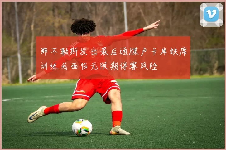 那不勒斯发出最后通牒卢卡库缺席训练或面临无限期停赛风险
