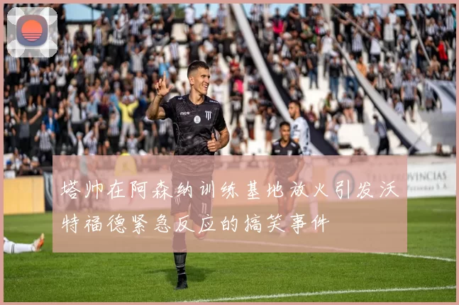 塔帅在阿森纳训练基地放火引发沃特福德紧急反应的搞笑事件