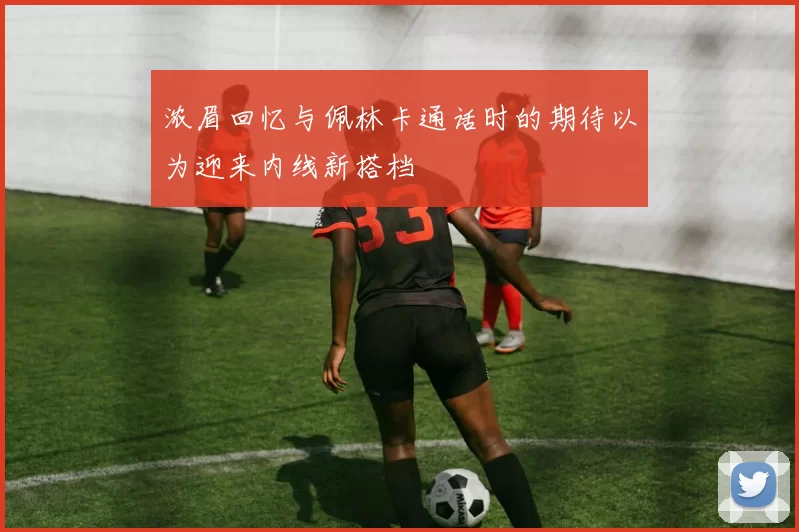 浓眉回忆与佩林卡通话时的期待以为迎来内线新搭档