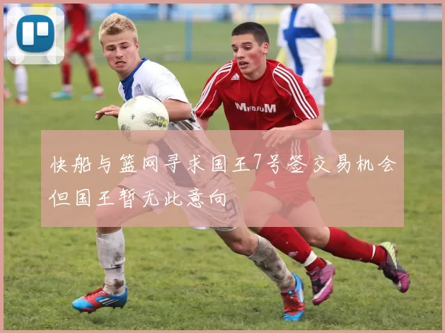 快船与篮网寻求国王7号签交易机会但国王暂无此意向