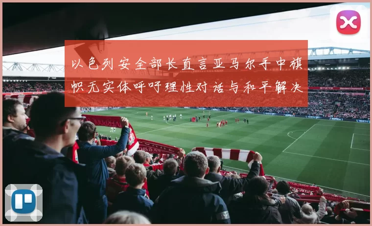 以色列安全部长直言亚马尔手中旗帜无实体呼吁理性对话与和平解决方案