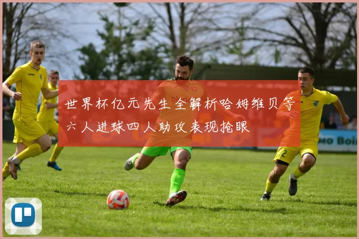 世界杯亿元先生全解析哈姆维贝等六人进球四人助攻表现抢眼