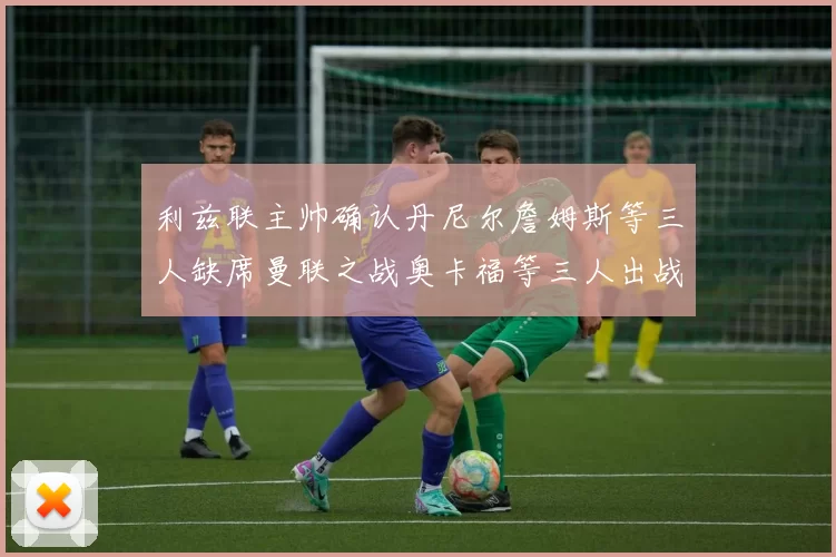 利兹联主帅确认丹尼尔詹姆斯等三人缺席曼联之战奥卡福等三人出战存疑