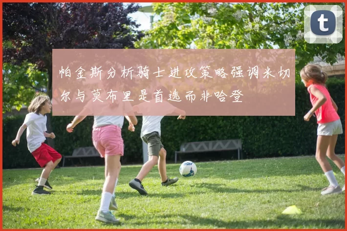 帕金斯分析骑士进攻策略强调米切尔与莫布里是首选而非哈登