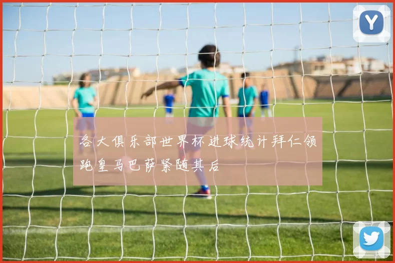 各大俱乐部世界杯进球统计拜仁领跑皇马巴萨紧随其后