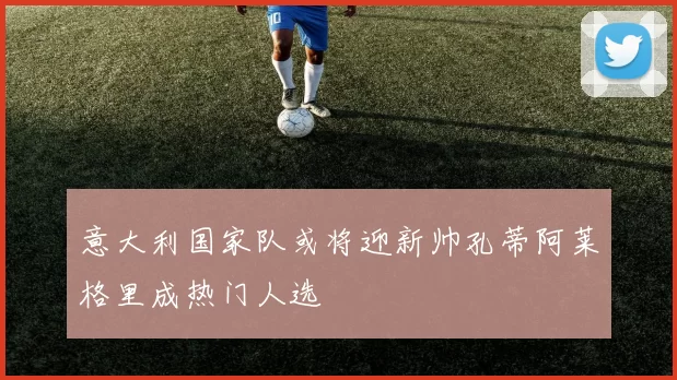 意大利国家队或将迎新帅孔蒂阿莱格里成热门人选