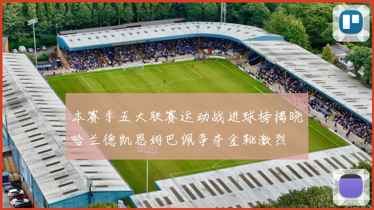 本赛季五大联赛运动战进球榜揭晓哈兰德凯恩姆巴佩争夺金靴激烈