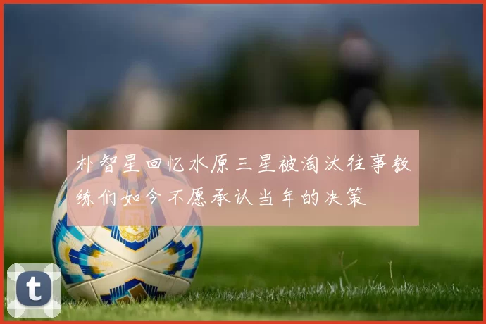 朴智星回忆水原三星被淘汰往事教练们如今不愿承认当年的决策