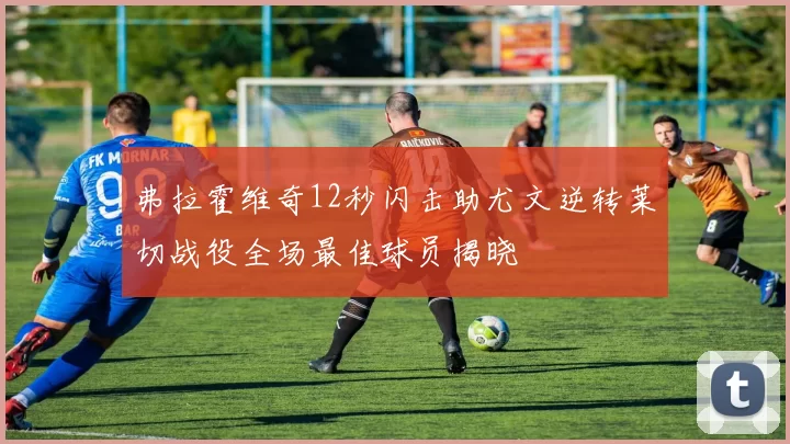 弗拉霍维奇12秒闪击助尤文逆转莱切战役全场最佳球员揭晓