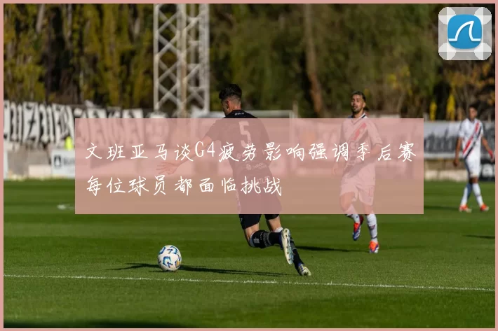 文班亚马谈G4疲劳影响强调季后赛每位球员都面临挑战