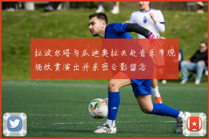 拉波尔塔与瓜迪奥拉共赴音乐节现场欣赏演出并亲密合影留念