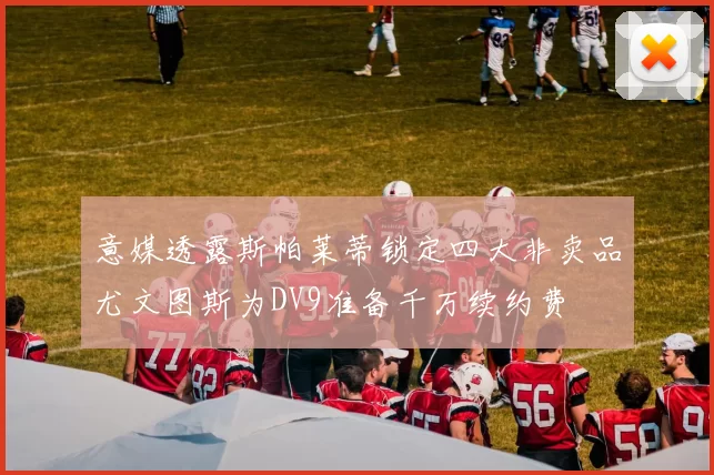 意媒透露斯帕莱蒂锁定四大非卖品尤文图斯为DV9准备千万续约费